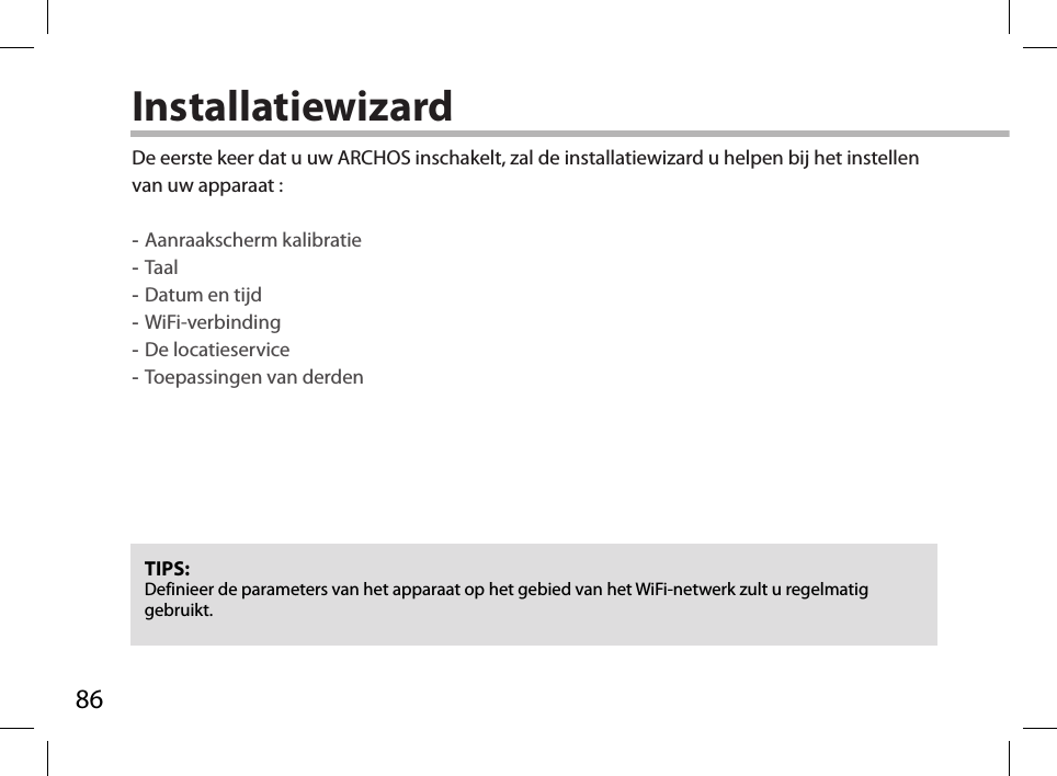 86InstallatiewizardTIPS: Definieer de parameters van het apparaat op het gebied van het WiFi-netwerk zult u regelmatig gebruikt.De eerste keer dat u uw ARCHOS inschakelt, zal de installatiewizard u helpen bij het instellen van uw apparaat : -Aanraakscherm kalibratie -Taal -Datum en tijd -WiFi-verbinding -De locatieservice  -Toepassingen van derden