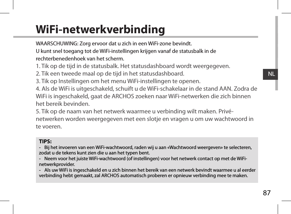 87NLWiFi-netwerkverbindingTIPS: -Bij het invoeren van een WiFi-wachtwoord, raden wij u aan «Wachtwoord weergeven» te selecteren, zodat u de tekens kunt zien die u aan het typen bent. -Neem voor het juiste WiFi-wachtwoord (of instellingen) voor het netwerk contact op met de WiFi-netwerkprovider. -Als uw WiFi is ingeschakeld en u zich binnen het bereik van een netwerk bevindt waarmee u al eerder verbinding hebt gemaakt, zal ARCHOS automatisch proberen er opnieuw verbinding mee te maken.WAARSCHUWING: Zorg ervoor dat u zich in een WiFi-zone bevindt.  U kunt snel toegang tot de WiFi-instellingen krijgen vanaf de statusbalk in de rechterbenedenhoek van het scherm.1. Tik op de tijd in de statusbalk. Het statusdashboard wordt weergegeven.2. Tik een tweede maal op de tijd in het statusdashboard. 3. Tik op Instellingen om het menu WiFi-instellingen te openen.4. Als de WiFi is uitgeschakeld, schuift u de WiFi-schakelaar in de stand AAN. Zodra de WiFi is ingeschakeld, gaat de ARCHOS zoeken naar WiFi-netwerken die zich binnen het bereik bevinden.5. Tik op de naam van het netwerk waarmee u verbinding wilt maken. Privé-netwerken worden weergegeven met een slotje en vragen u om uw wachtwoord in te voeren. 