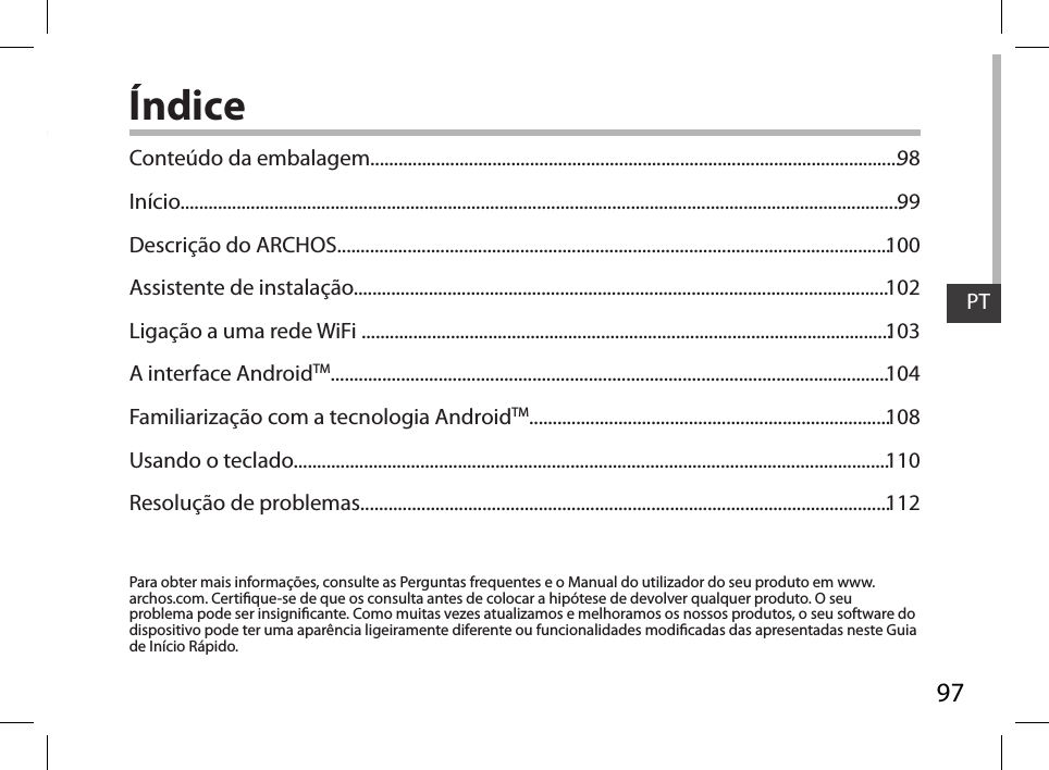 97PTÍndicePara obter mais informações, consulte as Perguntas frequentes e o Manual do utilizador do seu produto em www.archos.com. Certique-se de que os consulta antes de colocar a hipótese de devolver qualquer produto. O seu problema pode ser insignicante. Como muitas vezes atualizamos e melhoramos os nossos produtos, o seu software do dispositivo pode ter uma aparência ligeiramente diferente ou funcionalidades modicadas das apresentadas neste Guia de Início Rápido.Conteúdo da embalagem.................................................................................................................Início..........................................................................................................................................................Descrição do ARCHOS......................................................................................................................Assistente de instalação..................................................................................................................Ligação a uma rede WiFi .................................................................................................................A interface AndroidTM.......................................................................................................................Familiarização com a tecnologia AndroidTM.............................................................................Usando o teclado...............................................................................................................................Resolução de problemas.................................................................................................................9899100102103104108110112