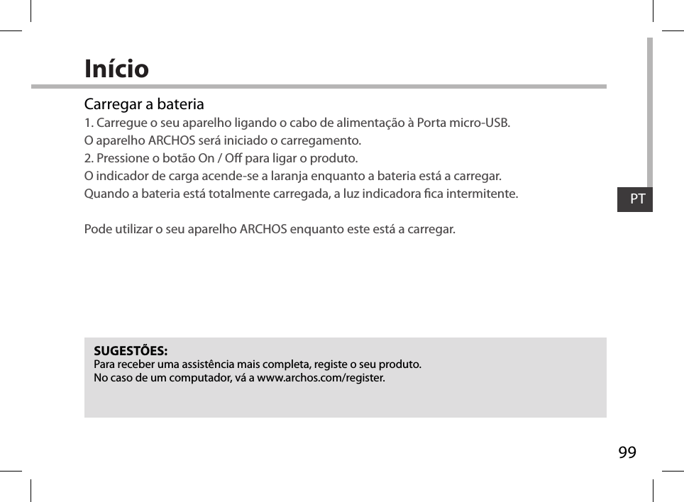 99PTInícioCarregar a bateria1. Carregue o seu aparelho ligando o cabo de alimentação à Porta micro-USB.  O aparelho ARCHOS será iniciado o carregamento. 2. Pressione o botão On / O para ligar o produto.  O indicador de carga acende-se a laranja enquanto a bateria está a carregar.  Quando a bateria está totalmente carregada, a luz indicadora ca intermitente.  Pode utilizar o seu aparelho ARCHOS enquanto este está a carregar.SUGESTÕES:Para receber uma assistência mais completa, registe o seu produto. No caso de um computador, vá a www.archos.com/register.