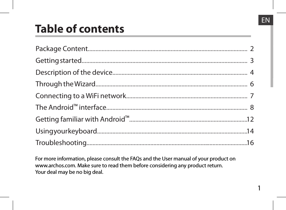 1ENENTable of contentsFor more information, please consult the FAQs and the User manual of your product onwww.archos.com. Make sure to read them before considering any product return.Your deal may be no big deal.Package Content........................................................................................................Getting started............................................................................................................Description of the device........................................................................................Through the Wizard...................................................................................................Connecting to a WiFi network...............................................................................The AndroidTM interface............................................................................................Getting familiar with AndroidTM.............................................................................Using your keyboard..................................................................................................Troubleshooting..........................................................................................................234678121416