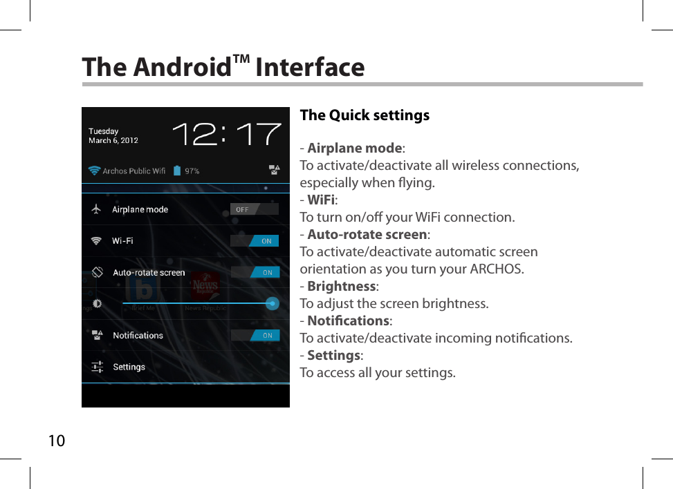 10The AndroidTM InterfaceThe Quick settings- Airplane mode:To activate/deactivate all wireless connections, especially when ying.- WiFi:To turn on/o your WiFi connection.- Auto-rotate screen:To activate/deactivate automatic screen orientation as you turn your ARCHOS.- Brightness:To adjust the screen brightness.- Notications:To activate/deactivate incoming notications.- Settings:To access all your settings.