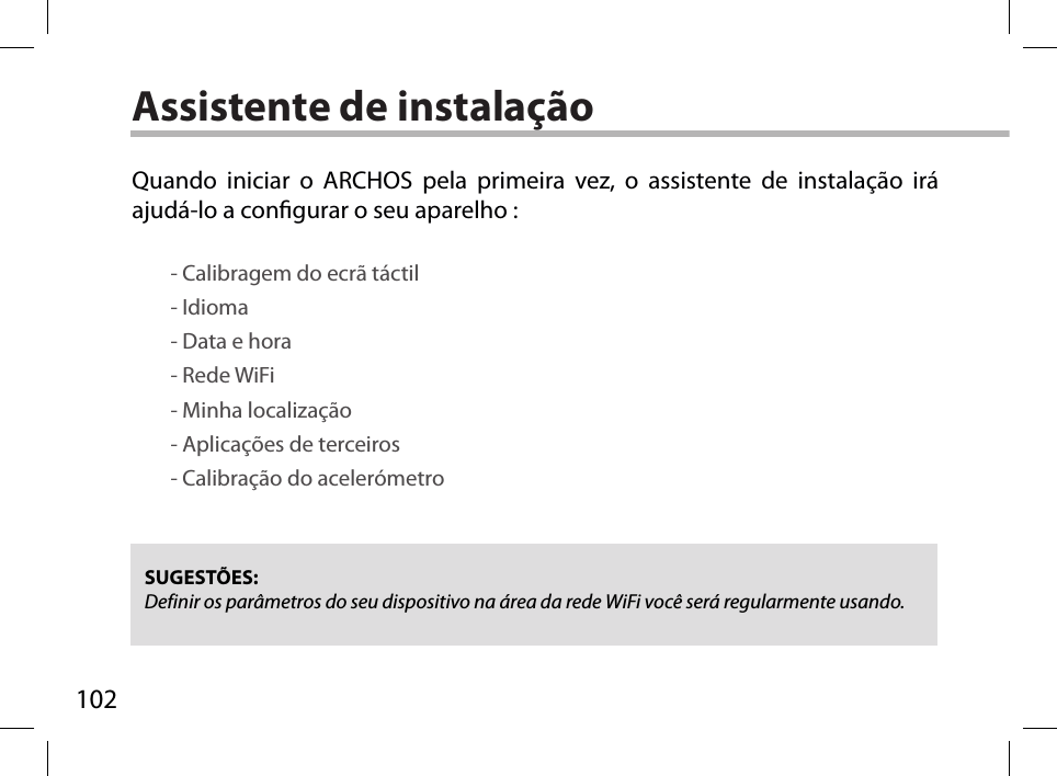 102Assistente de instalaçãoSUGESTÕES: Definir os parâmetros do seu dispositivo na área da rede WiFi você será regularmente usando.Quando iniciar o ARCHOS pela primeira vez, o assistente de instalação irá ajudá-lo a congurar o seu aparelho :        - Calibragem do ecrã táctil        - Idioma        - Data e hora        - Rede WiFi         - Minha localização        - Aplicações de terceiros        - Calibração do acelerómetro