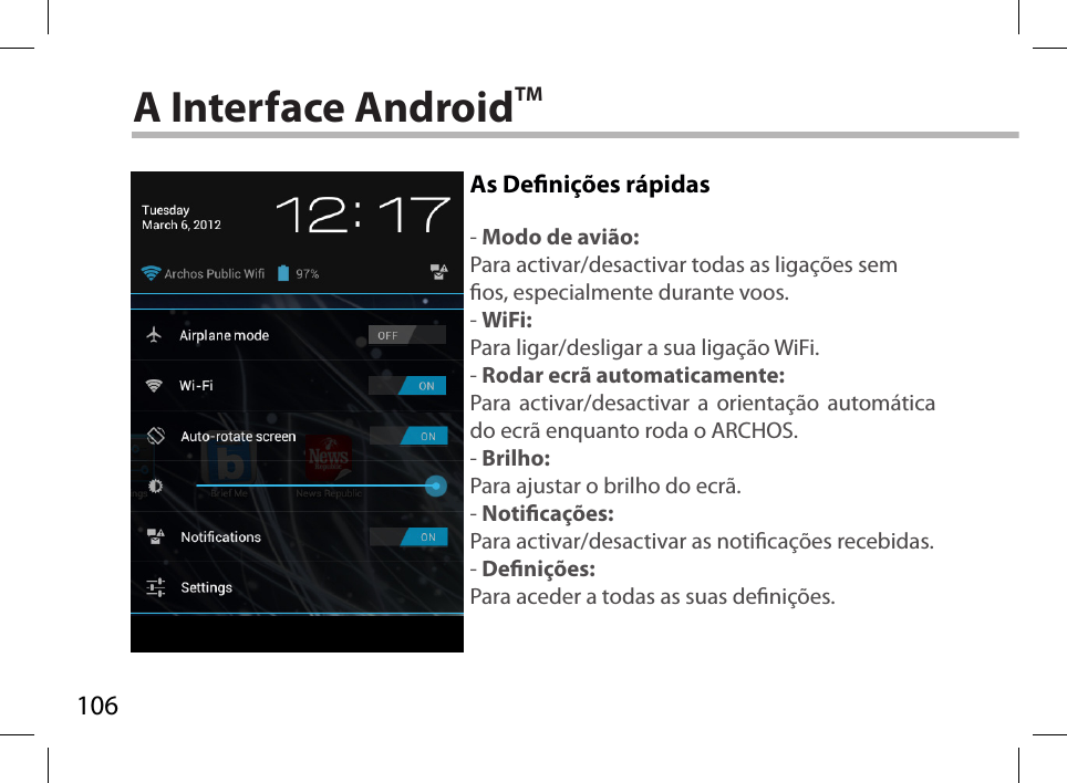 106A Interface AndroidTMAs Denições rápidas- Modo de avião:Para activar/desactivar todas as ligações sem os, especialmente durante voos.- WiFi:Para ligar/desligar a sua ligação WiFi.- Rodar ecrã automaticamente:Para activar/desactivar a orientação automática do ecrã enquanto roda o ARCHOS.- Brilho:Para ajustar o brilho do ecrã.- Noticações:Para activar/desactivar as noticações recebidas.- Denições:Para aceder a todas as suas denições.