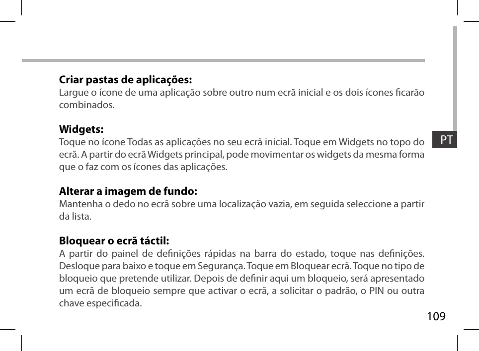 109PTCriar pastas de aplicações:Largue o ícone de uma aplicação sobre outro num ecrã inicial e os dois ícones carão combinados.Widgets:Toque no ícone Todas as aplicações no seu ecrã inicial. Toque em Widgets no topo do ecrã. A partir do ecrã Widgets principal, pode movimentar os widgets da mesma forma que o faz com os ícones das aplicações.Alterar a imagem de fundo:Mantenha o dedo no ecrã sobre uma localização vazia, em seguida seleccione a partir da lista.Bloquear o ecrã táctil:A partir do painel de denições rápidas na barra do estado, toque nas denições. Desloque para baixo e toque em Segurança. Toque em Bloquear ecrã. Toque no tipo de bloqueio que pretende utilizar. Depois de denir aqui um bloqueio, será apresentado um ecrã de bloqueio sempre que activar o ecrã, a solicitar o padrão, o PIN ou outra chave especicada.