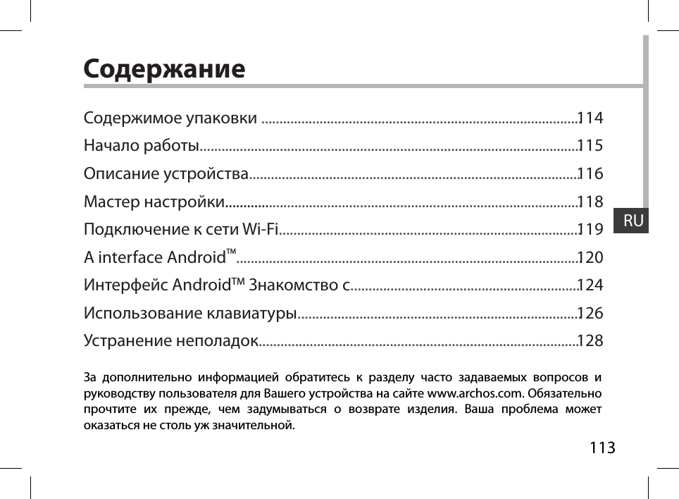 RU113RUСодержаниеЗа дополнительно информацией обратитесь к разделу часто задаваемых вопросов и руководству пользователя для Вашего устройства на сайте www.archos.com. Обязательно прочтите их прежде, чем задумываться о возврате изделия. Ваша проблема может оказаться не столь уж значительной.Содержимое упаковки ........................................................................................Начало работы.........................................................................................................Описание устройства...........................................................................................Мастер настройки..................................................................................................Подключение к сети Wi-Fi...................................................................................A interface AndroidTM...............................................................................................Интерфейс AndroidTM Знакомство с...............................................................Использование клавиатуры..............................................................................Устранение неполадок........................................................................................114115116118119120124126128