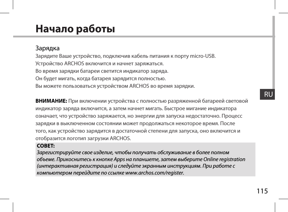 115RUНачало работыЗарядкаЗарядите Ваше устройство, подключив кабель питания к порту micro-USB.Устройство ARCHOS включится и начнет заряжаться.Во время зарядки батареи светится индикатор заряда.Он будет мигать, когда батарея зарядится полностью.Вы можете пользоваться устройством ARCHOS во время зарядки.ВНИМАНИЕ: При включении устройства с полностью разряженной батареей световой индикатор заряда включится, а затем начнет мигать. Быстрое мигание индикатора означает, что устройство заряжается, но энергии для запуска недостаточно. Процесс зарядки в выключенном состоянии может продолжаться некоторое время. После того, как устройство зарядится в достаточной степени для запуска, оно включится и отобразится логотип загрузки ARCHOS.СОВЕТ:Зарегистрируйте свое изделие, чтобы получать обслуживание в более полном объеме. Прикоснитесь к кнопке Apps на планшете, затем выберите Online registration (интерактивная регистрация) и следуйте экранным инструкциям. При работе с компьютером перейдите по ссылке www.archos.com/register.