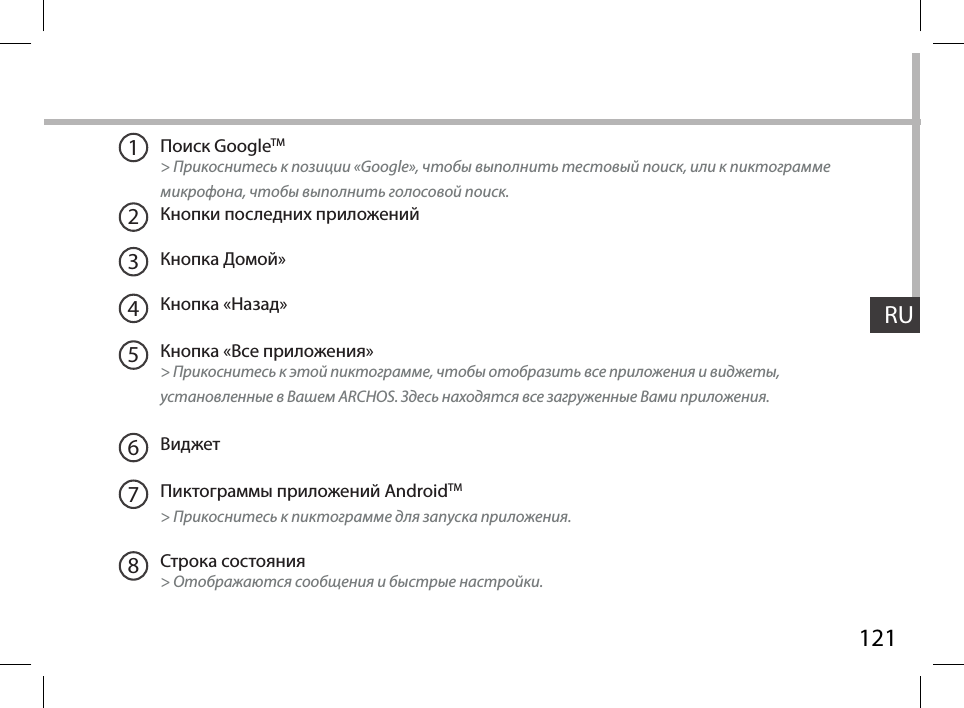 121RUПоиск GoogleTM  &gt; Прикоснитесь к позиции «Google», чтобы выполнить тестовый поиск, или к пиктограмме микрофона, чтобы выполнить голосовой поиск. Кнопки последних приложенийКнопка Домой» Кнопка «Назад»Кнопка «Все приложения» &gt; Прикоснитесь к этой пиктограмме, чтобы отобразить все приложения и виджеты, установленные в Вашем ARCHOS. Здесь находятся все загруженные Вами приложения.ВиджетПиктограммы приложений AndroidTM &gt; Прикоснитесь к пиктограмме для запуска приложения.Строка состояния  &gt; Отображаются сообщения и быстрые настройки.12345678