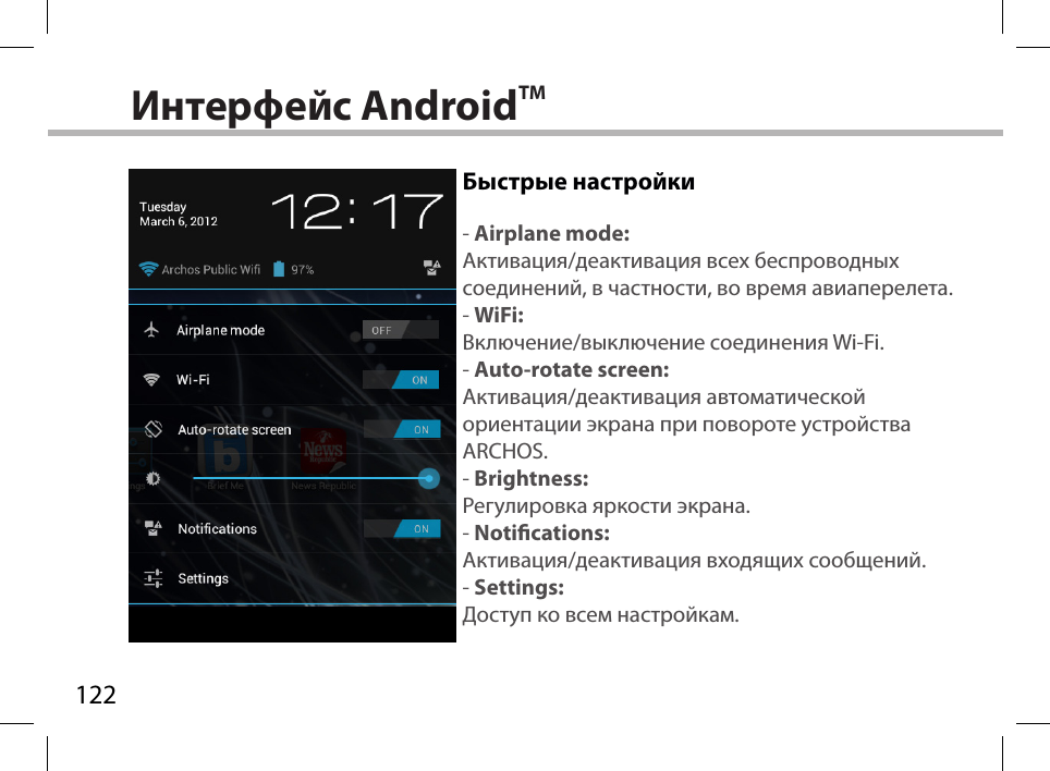 122Интерфейс AndroidTMБыстрые настройки- Airplane mode:Активация/деактивация всех беспроводных соединений, в частности, во время авиаперелета.- WiFi:Включение/выключение соединения Wi-Fi.- Auto-rotate screen:Активация/деактивация автоматической ориентации экрана при повороте устройства ARCHOS.- Brightness:Регулировка яркости экрана.- Notications:Активация/деактивация входящих сообщений.- Settings:Доступ ко всем настройкам.