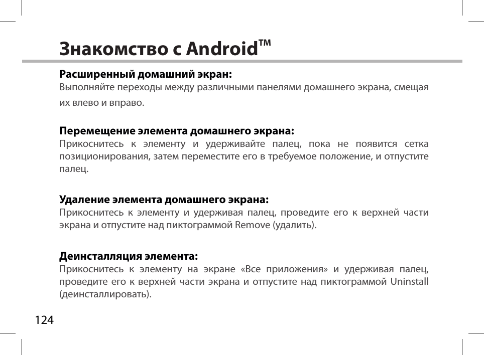 124Знакомство с AndroidTMРасширенный домашний экран:Выполняйте переходы между различными панелями домашнего экрана, смещая их влево и вправо.Перемещение элемента домашнего экрана:Прикоснитесь к элементу и удерживайте палец, пока не появится сетка позиционирования, затем переместите его в требуемое положение, и отпустите палец.Удаление элемента домашнего экрана:Прикоснитесь к элементу и удерживая палец, проведите его к верхней части экрана и отпустите над пиктограммой Remove (удалить).Деинсталляция элемента:Прикоснитесь к элементу на экране «Все приложения» и удерживая палец, проведите его к верхней части экрана и отпустите над пиктограммой Uninstall (деинсталлировать).