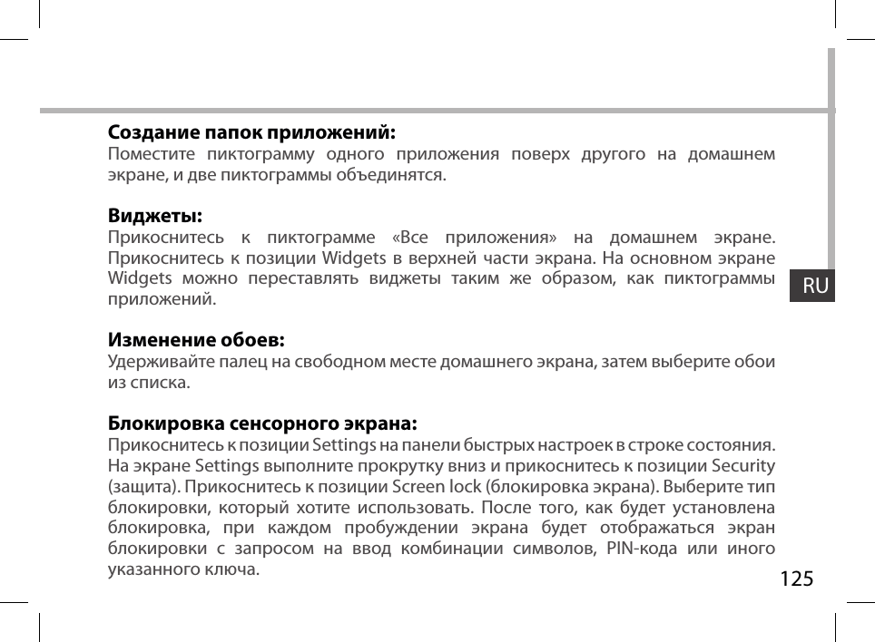 125RUСоздание папок приложений:Поместите пиктограмму одного приложения поверх другого на домашнем экране, и две пиктограммы объединятся.Виджеты:Прикоснитесь к пиктограмме «Все приложения» на домашнем экране. Прикоснитесь к позиции Widgets в верхней части экрана. На основном экране Widgets можно переставлять виджеты таким же образом, как пиктограммы приложений.Изменение обоев:Удерживайте палец на свободном месте домашнего экрана, затем выберите обои из списка.Блокировка сенсорного экрана:Прикоснитесь к позиции Settings на панели быстрых настроек в строке состояния. На экране Settings выполните прокрутку вниз и прикоснитесь к позиции Security (защита). Прикоснитесь к позиции Screen lock (блокировка экрана). Выберите тип блокировки, который хотите использовать. После того, как будет установлена блокировка, при каждом пробуждении экрана будет отображаться экран блокировки с запросом на ввод комбинации символов, PIN-кода или иного указанного ключа.