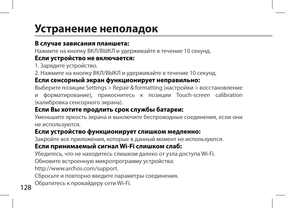 128Устранение неполадокВ случае зависания планшета:Нажмите на кнопку ВКЛ/ВЫКЛ и удерживайте в течение 10 секунд. Если устройство не включается:1. Зарядите устройство. 2. Нажмите на кнопку ВКЛ/ВЫКЛ и удерживайте в течение 10 секунд.Если сенсорный экран функционирует неправильно:Выберите позиции Settings &gt; Repair &amp; formatting (настройки &gt; восстановление и форматирование), прикоснитесь к позиции Touch-screen calibration (калибровка сенсорного экрана).Если Вы хотите продлить срок службы батареи:Уменьшите яркость экрана и выключите беспроводные соединения, если они не используются.Если устройство функционирует слишком медленно:Закройте все приложения, которые в данный момент не используются.Если принимаемый сигнал Wi-Fi слишком слаб:Убедитесь, что не находитесь слишком далеко от узла доступа Wi-Fi.Обновите встроенную микропрограмму устройства:  http://www.archos.com/support.Сбросьте и повторно введите параметры соединения. Обратитесь к провайдеру сети Wi-Fi.