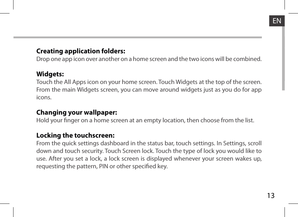 13ENCreating application folders:Drop one app icon over another on a home screen and the two icons will be combined.Widgets:Touch the All Apps icon on your home screen. Touch Widgets at the top of the screen. From the main Widgets screen, you can move around widgets just as you do for app icons.Changing your wallpaper:Hold your nger on a home screen at an empty location, then choose from the list.Locking the touchscreen:From the quick settings dashboard in the status bar, touch settings. In Settings, scroll down and touch security. Touch Screen lock. Touch the type of lock you would like to use. After you set a lock, a lock screen is displayed whenever your screen wakes up, requesting the pattern, PIN or other specied key.