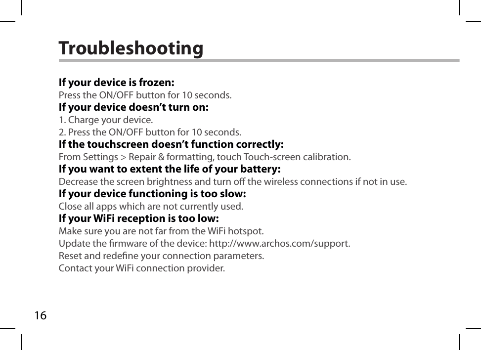 16TroubleshootingIf your device is frozen:Press the ON/OFF button for 10 seconds.If your device doesn’t turn on:1. Charge your device. 2. Press the ON/OFF button for 10 seconds.If the touchscreen doesn’t function correctly:From Settings &gt; Repair &amp; formatting, touch Touch-screen calibration.If you want to extent the life of your battery:Decrease the screen brightness and turn o the wireless connections if not in use.If your device functioning is too slow:Close all apps which are not currently used.If your WiFi reception is too low:Make sure you are not far from the WiFi hotspot.Update the rmware of the device: http://www.archos.com/support.Reset and redene your connection parameters.Contact your WiFi connection provider.