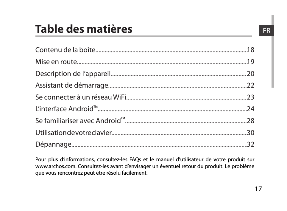 17FRTable des matièresPour plus d’informations, consultez-les FAQs et le manuel d’utilisateur de votre produit sur www.archos.com. Consultez-les avant d’envisager un éventuel retour du produit. Le problème que vous rencontrez peut être résolu facilement.Contenu de la boîte...................................................................................................Mise en route...............................................................................................................Description de l’appareil........................................................................................Assistant de démarrage..........................................................................................Se connecter à un réseau WiFi...............................................................................L’interface AndroidTM.................................................................................................Se familiariser avec AndroidTM...............................................................................Utilisation de votre clavier.........................................................................................Dépannage....................................................................................................................181920222324283032