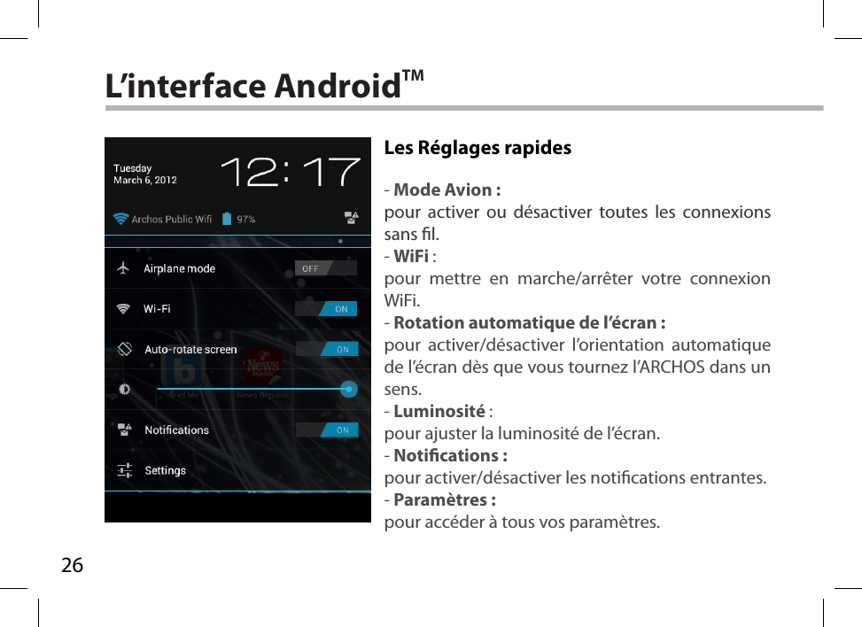 26L’interface AndroidTMLes Réglages rapides - Mode Avion :pour activer ou désactiver toutes les connexions sans l.- WiFi :pour mettre en marche/arrêter votre connexion WiFi.- Rotation automatique de l’écran :pour activer/désactiver l’orientation automatique de l’écran dès que vous tournez l’ARCHOS dans un sens.- Luminosité :pour ajuster la luminosité de l’écran.- Notications :pour activer/désactiver les notications entrantes.- Paramètres :pour accéder à tous vos paramètres.
