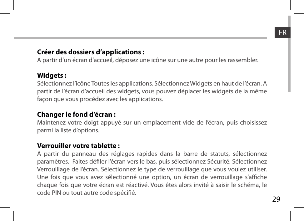 29FRCréer des dossiers d’applications :A partir d’un écran d’accueil, déposez une icône sur une autre pour les rassembler.Widgets :Sélectionnez l’icône Toutes les applications. Sélectionnez Widgets en haut de l’écran. A partir de l’écran d’accueil des widgets, vous pouvez déplacer les widgets de la même façon que vous procédez avec les applications.Changer le fond d’écran :Maintenez votre doigt appuyé sur un emplacement vide de l’écran, puis choisissez parmi la liste d’options.Verrouiller votre tablette :A partir du panneau des réglages rapides dans la barre de statuts, sélectionnez paramètres.  Faites déler l’écran vers le bas, puis sélectionnez Sécurité. Sélectionnez Verrouillage de l’écran. Sélectionnez le type de verrouillage que vous voulez utiliser. Une fois que vous avez sélectionné une option, un écran de verrouillage s’ache chaque fois que votre écran est réactivé. Vous êtes alors invité à saisir le schéma, le code PIN ou tout autre code spécié.