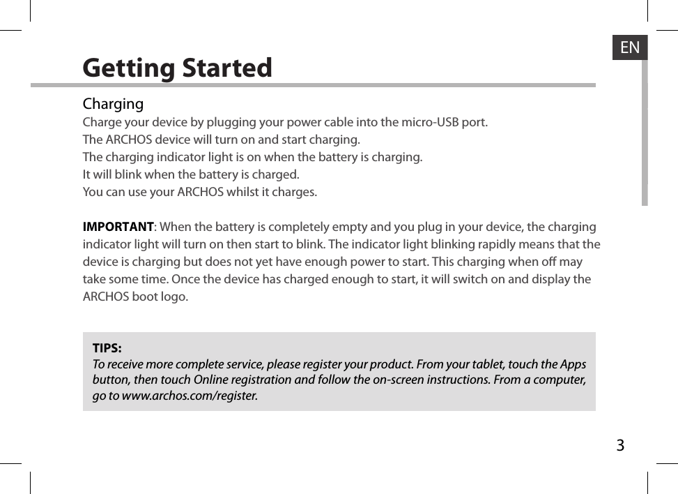 3ENGetting StartedChargingCharge your device by plugging your power cable into the micro-USB port.The ARCHOS device will turn on and start charging. The charging indicator light is on when the battery is charging. It will blink when the battery is charged. You can use your ARCHOS whilst it charges. IMPORTANT: When the battery is completely empty and you plug in your device, the charging indicator light will turn on then start to blink. The indicator light blinking rapidly means that the device is charging but does not yet have enough power to start. This charging when o may take some time. Once the device has charged enough to start, it will switch on and display the ARCHOS boot logo.TIPS:To receive more complete service, please register your product. From your tablet, touch the Apps button, then touch Online registration and follow the on-screen instructions. From a computer, go to www.archos.com/register.