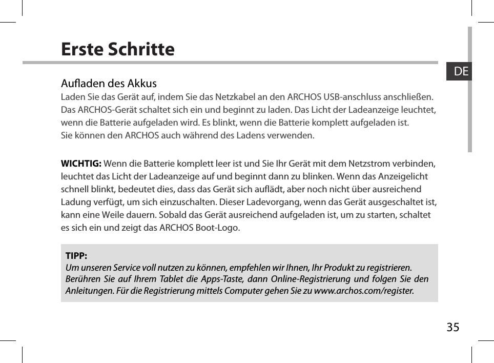 35DEErste SchritteAuaden des AkkusLaden Sie das Gerät auf, indem Sie das Netzkabel an den ARCHOS USB-anschluss anschließen.Das ARCHOS-Gerät schaltet sich ein und beginnt zu laden. Das Licht der Ladeanzeige leuchtet, wenn die Batterie aufgeladen wird. Es blinkt, wenn die Batterie komplett aufgeladen ist. Sie können den ARCHOS auch während des Ladens verwenden.WICHTIG: Wenn die Batterie komplett leer ist und Sie Ihr Gerät mit dem Netzstrom verbinden, leuchtet das Licht der Ladeanzeige auf und beginnt dann zu blinken. Wenn das Anzeigelicht schnell blinkt, bedeutet dies, dass das Gerät sich auflädt, aber noch nicht über ausreichend Ladung verfügt, um sich einzuschalten. Dieser Ladevorgang, wenn das Gerät ausgeschaltet ist, kann eine Weile dauern. Sobald das Gerät ausreichend aufgeladen ist, um zu starten, schaltet es sich ein und zeigt das ARCHOS Boot-Logo.TIPP:Um unseren Service voll nutzen zu können, empfehlen wir Ihnen, Ihr Produkt zu registrieren.Berühren Sie auf Ihrem Tablet die Apps-Taste, dann Online-Registrierung und folgen Sie den Anleitungen. Für die Registrierung mittels Computer gehen Sie zu www.archos.com/register.