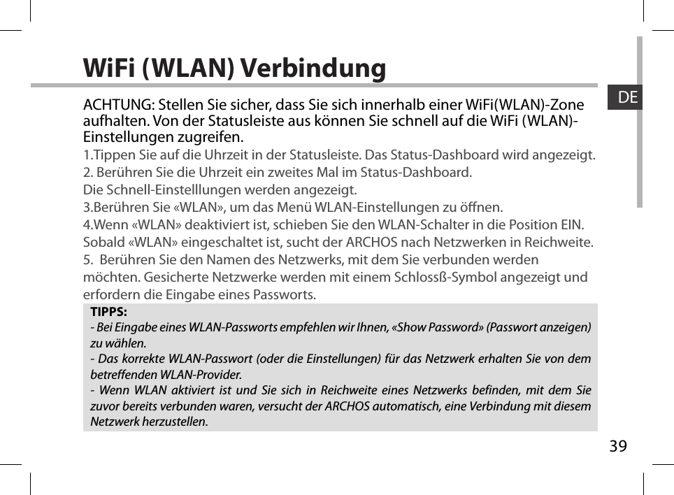 39DEWiFi (WLAN) VerbindungTIPPS:- Bei Eingabe eines WLAN-Passworts empfehlen wir Ihnen, «Show Password» (Passwort anzeigen) zu wählen.- Das korrekte WLAN-Passwort (oder die Einstellungen) für das Netzwerk erhalten Sie von dem betreffenden WLAN-Provider.- Wenn WLAN aktiviert ist und Sie sich in Reichweite eines Netzwerks befinden, mit dem Sie zuvor bereits verbunden waren, versucht der ARCHOS automatisch, eine Verbindung mit diesem Netzwerk herzustellen.ACHTUNG: Stellen Sie sicher, dass Sie sich innerhalb einer WiFi(WLAN)-Zone aufhalten. Von der Statusleiste aus können Sie schnell auf die WiFi (WLAN)-Einstellungen zugreifen.1.Tippen Sie auf die Uhrzeit in der Statusleiste. Das Status-Dashboard wird angezeigt.2. Berühren Sie die Uhrzeit ein zweites Mal im Status-Dashboard.  Die Schnell-Einstelllungen werden angezeigt. 3.Berühren Sie «WLAN», um das Menü WLAN-Einstellungen zu önen.4.Wenn «WLAN» deaktiviert ist, schieben Sie den WLAN-Schalter in die Position EIN. Sobald «WLAN» eingeschaltet ist, sucht der ARCHOS nach Netzwerken in Reichweite.5.  Berühren Sie den Namen des Netzwerks, mit dem Sie verbunden werden möchten. Gesicherte Netzwerke werden mit einem Schlossß-Symbol angezeigt und erfordern die Eingabe eines Passworts. 