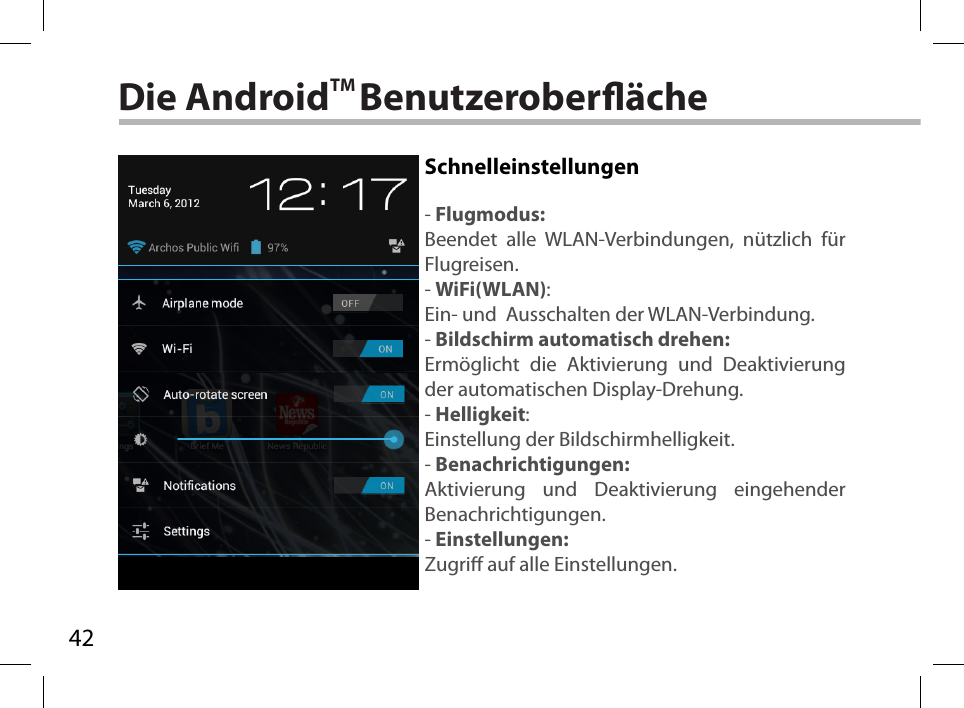 42Die AndroidTM BenutzeroberächeSchnelleinstellungen- Flugmodus:Beendet alle WLAN-Verbindungen, nützlich für Flugreisen.- WiFi(WLAN):Ein- und  Ausschalten der WLAN-Verbindung.- Bildschirm automatisch drehen:Ermöglicht die Aktivierung und Deaktivierung der automatischen Display-Drehung. - Helligkeit:Einstellung der Bildschirmhelligkeit.- Benachrichtigungen:Aktivierung und Deaktivierung eingehender Benachrichtigungen.- Einstellungen:Zugri auf alle Einstellungen.