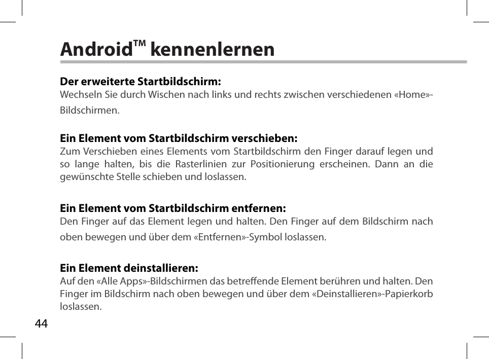 44AndroidTM kennenlernenDer erweiterte Startbildschirm:Wechseln Sie durch Wischen nach links und rechts zwischen verschiedenen «Home»-Bildschirmen.Ein Element vom Startbildschirm verschieben:Zum Verschieben eines Elements vom Startbildschirm den Finger darauf legen und so lange halten, bis die Rasterlinien zur Positionierung erscheinen. Dann an die gewünschte Stelle schieben und loslassen.Ein Element vom Startbildschirm entfernen:Den Finger auf das Element legen und halten. Den Finger auf dem Bildschirm nach oben bewegen und über dem «Entfernen»-Symbol loslassen.Ein Element deinstallieren:Auf den «Alle Apps»-Bildschirmen das betreende Element berühren und halten. Den Finger im Bildschirm nach oben bewegen und über dem «Deinstallieren»-Papierkorb loslassen.