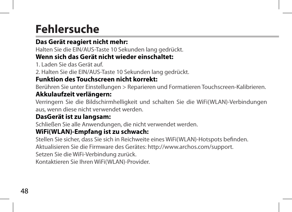 48FehlersucheDas Gerät reagiert nicht mehr:Halten Sie die EIN/AUS-Taste 10 Sekunden lang gedrückt. Wenn sich das Gerät nicht wieder einschaltet:1. Laden Sie das Gerät auf. 2. Halten Sie die EIN/AUS-Taste 10 Sekunden lang gedrückt. Funktion des Touchscreen nicht korrekt:Berühren Sie unter Einstellungen &gt; Reparieren und Formatieren Touchscreen-Kalibrieren.Akkulaufzeit verlängern:Verringern Sie die Bildschirmhelligkeit und schalten Sie die WiFi(WLAN)-Verbindungen aus, wenn diese nicht verwendet werden.DasGerät ist zu langsam:Schließen Sie alle Anwendungen, die nicht verwendet werden.WiFi(WLAN)-Empfang ist zu schwach:Stellen Sie sicher, dass Sie sich in Reichweite eines WiFi(WLAN)-Hotspots benden.Aktualisieren Sie die Firmware des Gerätes: http://www.archos.com/support.Setzen Sie die WiFi-Verbindung zurück.Kontaktieren Sie Ihren WiFi(WLAN)-Provider.