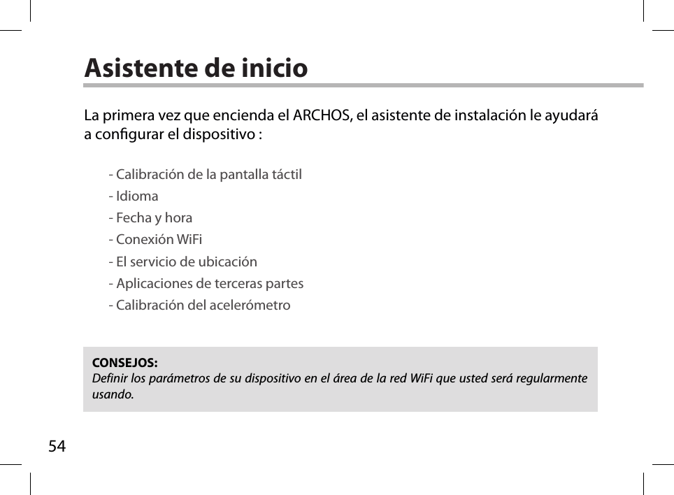 54Asistente de inicioCONSEJOS: Definir los parámetros de su dispositivo en el área de la red WiFi que usted será regularmente usando.La primera vez que encienda el ARCHOS, el asistente de instalación le ayudará a congurar el dispositivo :        - Calibración de la pantalla táctil        - Idioma        - Fecha y hora         - Conexión WiFi        - El servicio de ubicación        - Aplicaciones de terceras partes        - Calibración del acelerómetro