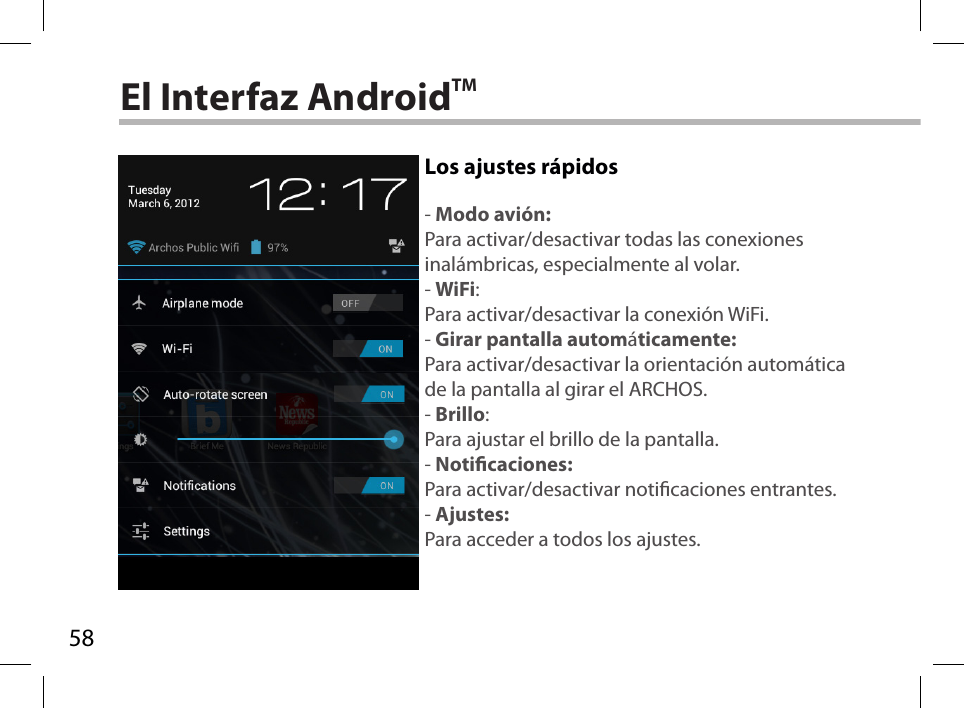 58El Interfaz AndroidTMLos ajustes rápidos- Modo avión:Para activar/desactivar todas las conexiones inalámbricas, especialmente al volar.- WiFi:Para activar/desactivar la conexión WiFi.- Girar pantalla automáticamente:Para activar/desactivar la orientación automática de la pantalla al girar el ARCHOS.- Brillo:Para ajustar el brillo de la pantalla.- Noticaciones:Para activar/desactivar noticaciones entrantes.- Ajustes:Para acceder a todos los ajustes.