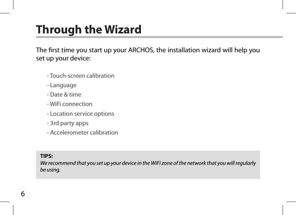 6Through the WizardTIPS:We recommend that you set up your device in the WiFi zone of the network that you will regularly be using.The rst time you start up your ARCHOS, the installation wizard will help you set up your device:        - Touch-screen calibration        - Language        - Date &amp; time        - WiFi connection        - Location service options        - 3rd party apps        - Accelerometer calibration