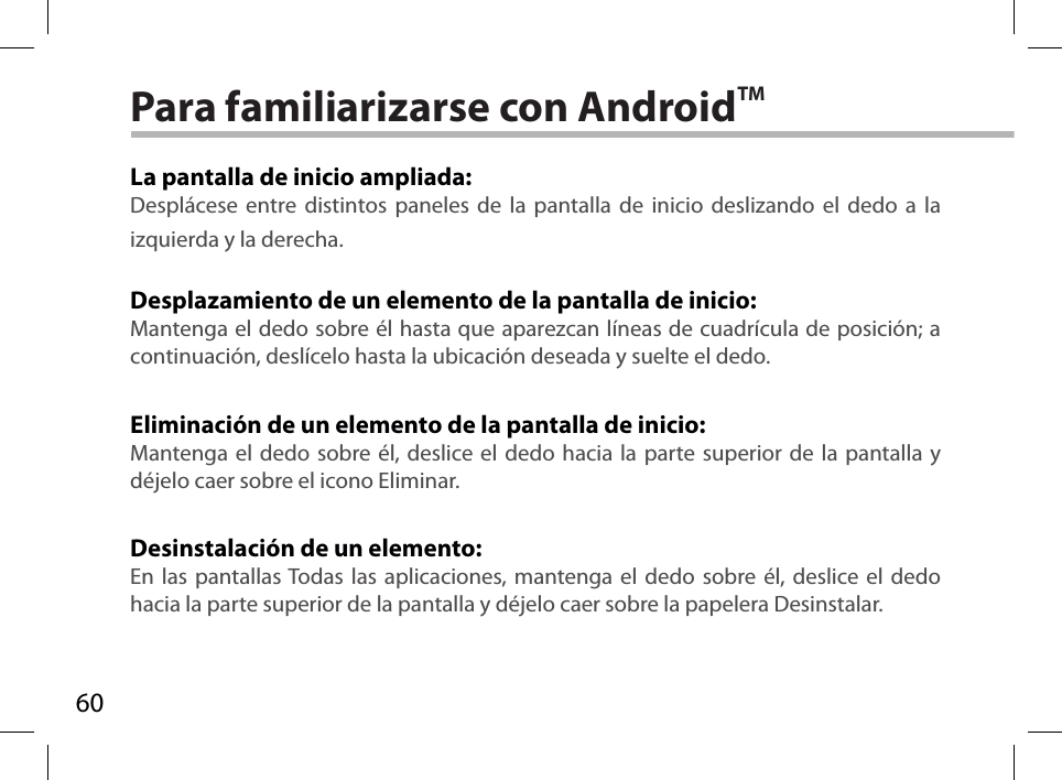 60Para familiarizarse con AndroidTMLa pantalla de inicio ampliada:Desplácese entre distintos paneles de la pantalla de inicio deslizando el dedo a la izquierda y la derecha.Desplazamiento de un elemento de la pantalla de inicio:Mantenga el dedo sobre él hasta que aparezcan líneas de cuadrícula de posición; a continuación, deslícelo hasta la ubicación deseada y suelte el dedo.Eliminación de un elemento de la pantalla de inicio:Mantenga el dedo sobre él, deslice el dedo hacia la parte superior de la pantalla y déjelo caer sobre el icono Eliminar.Desinstalación de un elemento:En las pantallas Todas las aplicaciones, mantenga el dedo sobre él, deslice el dedo hacia la parte superior de la pantalla y déjelo caer sobre la papelera Desinstalar.