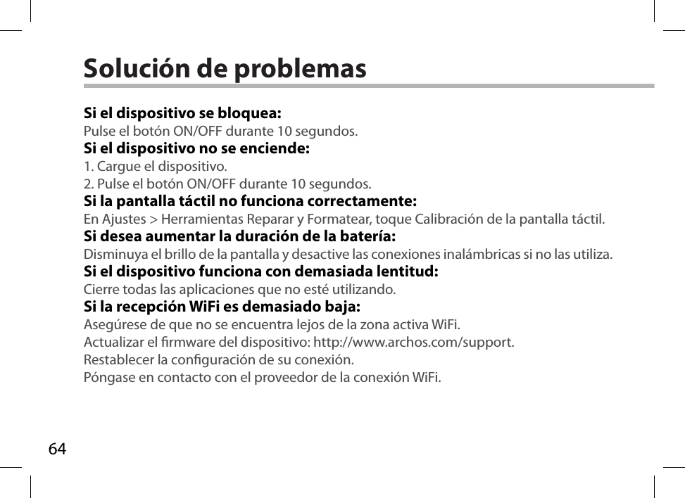 64Solución de problemasSi el dispositivo se bloquea:Pulse el botón ON/OFF durante 10 segundos. Si el dispositivo no se enciende:1. Cargue el dispositivo. 2. Pulse el botón ON/OFF durante 10 segundos.Si la pantalla táctil no funciona correctamente:En Ajustes &gt; Herramientas Reparar y Formatear, toque Calibración de la pantalla táctil.Si desea aumentar la duración de la batería:Disminuya el brillo de la pantalla y desactive las conexiones inalámbricas si no las utiliza.Si el dispositivo funciona con demasiada lentitud:Cierre todas las aplicaciones que no esté utilizando.Si la recepción WiFi es demasiado baja:Asegúrese de que no se encuentra lejos de la zona activa WiFi.Actualizar el rmware del dispositivo: http://www.archos.com/support.Restablecer la conguración de su conexión.Póngase en contacto con el proveedor de la conexión WiFi.