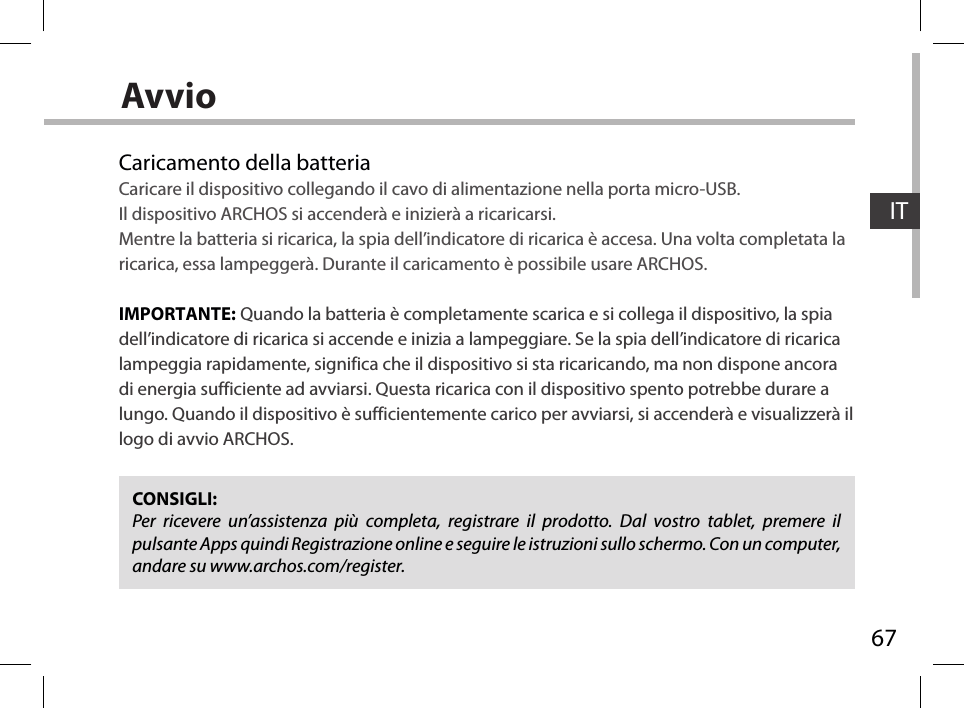 67ITAvvioCaricamento della batteriaCaricare il dispositivo collegando il cavo di alimentazione nella porta micro-USB.Il dispositivo ARCHOS si accenderà e inizierà a ricaricarsi. Mentre la batteria si ricarica, la spia dell’indicatore di ricarica è accesa. Una volta completata la ricarica, essa lampeggerà. Durante il caricamento è possibile usare ARCHOS.  IMPORTANTE: Quando la batteria è completamente scarica e si collega il dispositivo, la spia dell’indicatore di ricarica si accende e inizia a lampeggiare. Se la spia dell’indicatore di ricarica lampeggia rapidamente, significa che il dispositivo si sta ricaricando, ma non dispone ancora di energia sufficiente ad avviarsi. Questa ricarica con il dispositivo spento potrebbe durare a lungo. Quando il dispositivo è sufficientemente carico per avviarsi, si accenderà e visualizzerà il logo di avvio ARCHOS.CONSIGLI:Per ricevere un’assistenza più completa, registrare il prodotto. Dal vostro tablet, premere il pulsante Apps quindi Registrazione online e seguire le istruzioni sullo schermo. Con un computer, andare su www.archos.com/register.