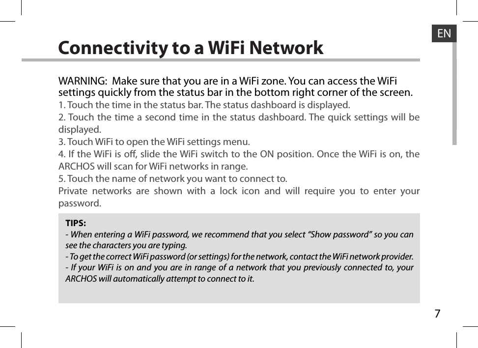 7ENConnectivity to a WiFi NetworkTIPS:- When entering a WiFi password, we recommend that you select “Show password” so you can see the characters you are typing.- To get the correct WiFi password (or settings) for the network, contact the WiFi network provider.- If your WiFi is on and you are in range of a network that you previously connected to, your ARCHOS will automatically attempt to connect to it.WARNING:  Make sure that you are in a WiFi zone. You can access the WiFi settings quickly from the status bar in the bottom right corner of the screen.1. Touch the time in the status bar. The status dashboard is displayed.2. Touch the time a second time in the status dashboard. The quick settings will be displayed.3. Touch WiFi to open the WiFi settings menu.4. If the WiFi is o, slide the WiFi switch to the ON position. Once the WiFi is on, the ARCHOS will scan for WiFi networks in range.5. Touch the name of network you want to connect to.Private networks are shown with a lock icon and will require you to enter your password.