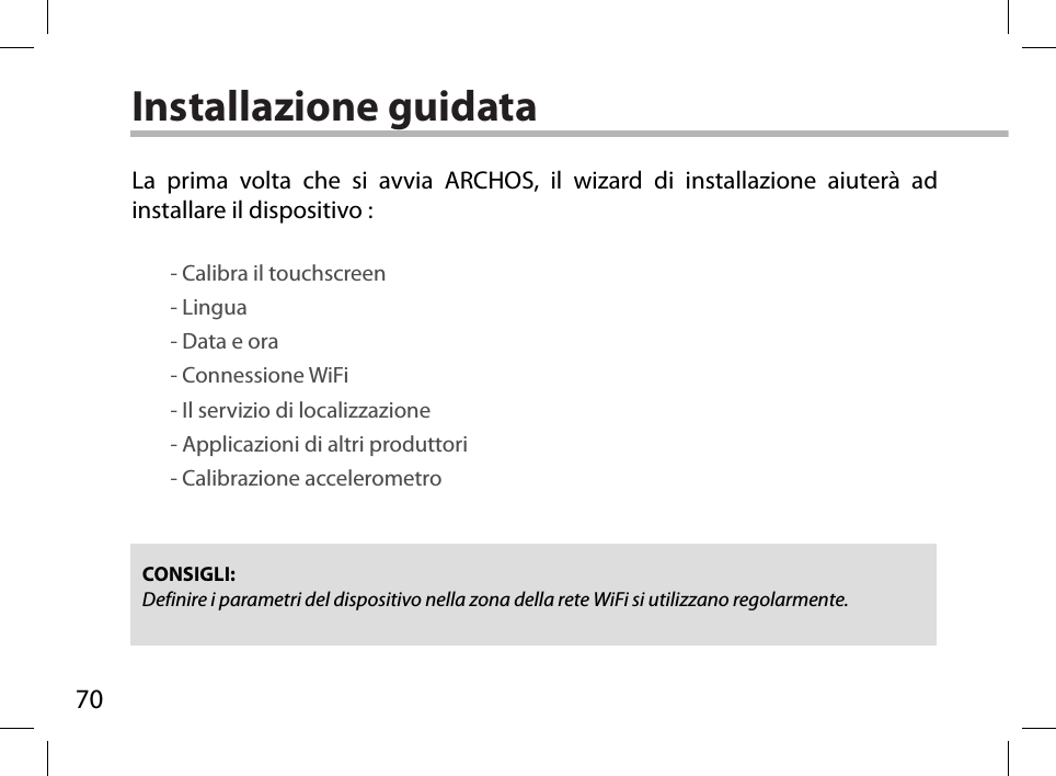 70Installazione guidataCONSIGLI: Definire i parametri del dispositivo nella zona della rete WiFi si utilizzano regolarmente.La prima volta che si avvia ARCHOS, il wizard di installazione aiuterà ad installare il dispositivo :        - Calibra il touchscreen        - Lingua        - Data e ora        - Connessione WiFi        - Il servizio di localizzazione        - Applicazioni di altri produttori        - Calibrazione accelerometro