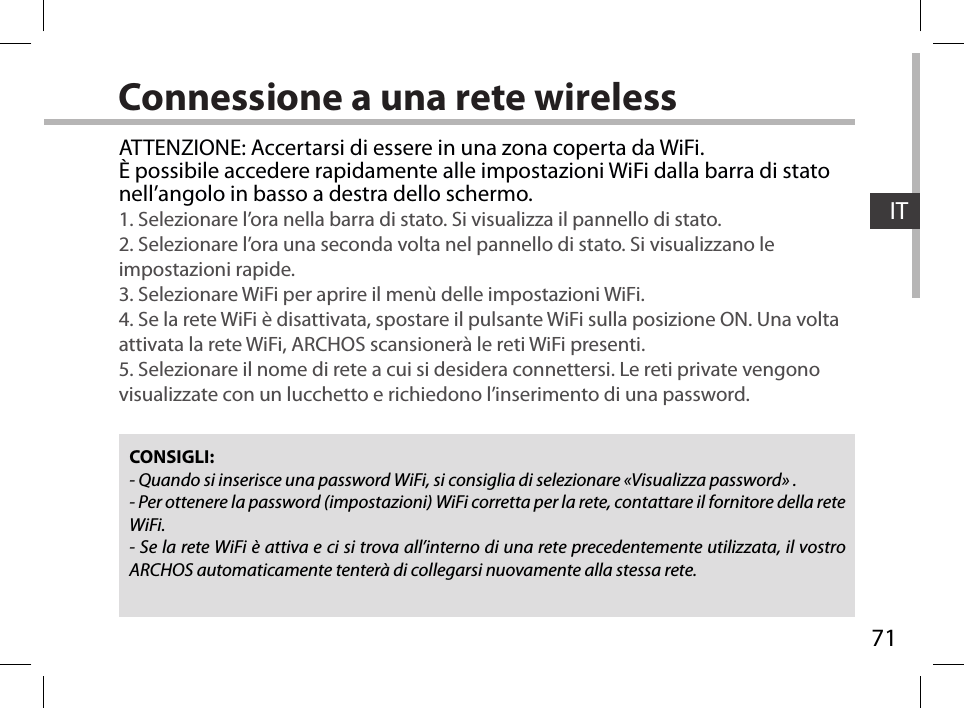 71ITConnessione a una rete wirelessCONSIGLI:- Quando si inserisce una password WiFi, si consiglia di selezionare «Visualizza password» .- Per ottenere la password (impostazioni) WiFi corretta per la rete, contattare il fornitore della rete WiFi.- Se la rete WiFi è attiva e ci si trova all’interno di una rete precedentemente utilizzata, il vostro ARCHOS automaticamente tenterà di collegarsi nuovamente alla stessa rete.ATTENZIONE: Accertarsi di essere in una zona coperta da WiFi. È possibile accedere rapidamente alle impostazioni WiFi dalla barra di stato nell’angolo in basso a destra dello schermo.1. Selezionare l’ora nella barra di stato. Si visualizza il pannello di stato.2. Selezionare l’ora una seconda volta nel pannello di stato. Si visualizzano le impostazioni rapide. 3. Selezionare WiFi per aprire il menù delle impostazioni WiFi.4. Se la rete WiFi è disattivata, spostare il pulsante WiFi sulla posizione ON. Una volta attivata la rete WiFi, ARCHOS scansionerà le reti WiFi presenti.5. Selezionare il nome di rete a cui si desidera connettersi. Le reti private vengono visualizzate con un lucchetto e richiedono l’inserimento di una password.