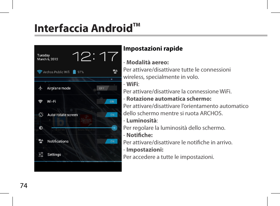 74Interfaccia AndroidTMImpostazioni rapide- Modalità aereo:Per attivare/disattivare tutte le connessioni wireless, specialmente in volo.- WiFi:Per attivare/disattivare la connessione WiFi.- Rotazione automatica schermo:Per attivare/disattivare l’orientamento automatico dello schermo mentre si ruota ARCHOS.- Luminosità:Per regolare la luminosità dello schermo.- Notiche:Per attivare/disattivare le notiche in arrivo.- Impostazioni:Per accedere a tutte le impostazioni.