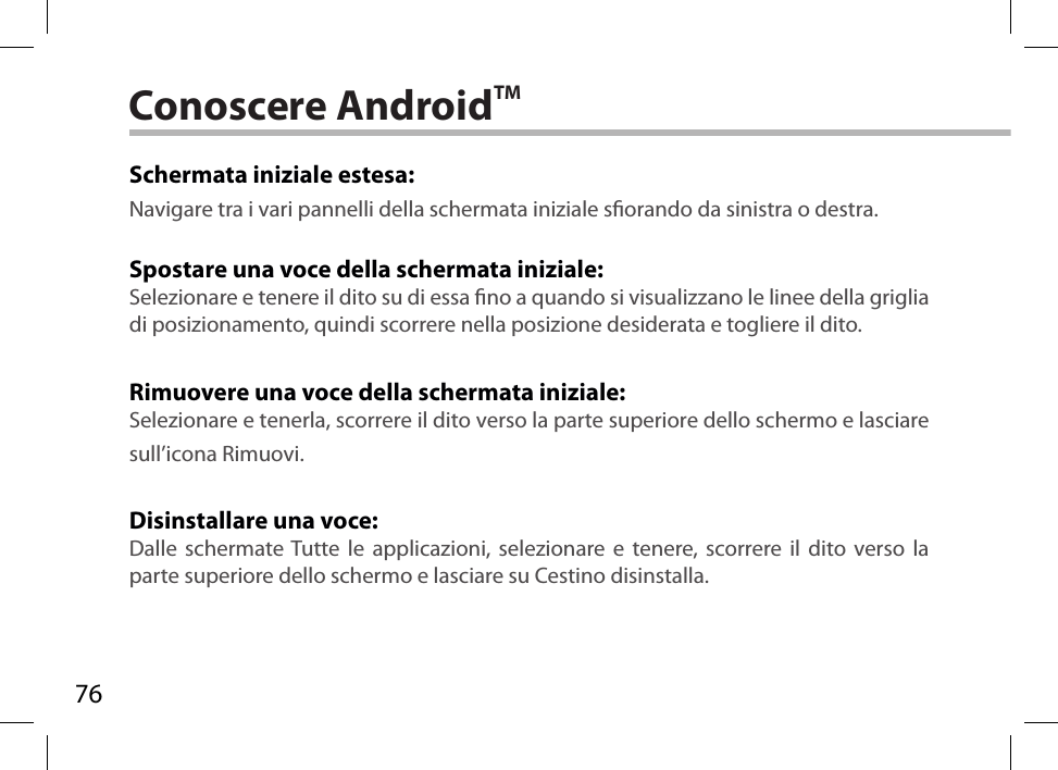 76Conoscere AndroidTMSchermata iniziale estesa:Navigare tra i vari pannelli della schermata iniziale sorando da sinistra o destra.Spostare una voce della schermata iniziale:Selezionare e tenere il dito su di essa no a quando si visualizzano le linee della griglia di posizionamento, quindi scorrere nella posizione desiderata e togliere il dito.Rimuovere una voce della schermata iniziale:Selezionare e tenerla, scorrere il dito verso la parte superiore dello schermo e lasciare sull’icona Rimuovi.Disinstallare una voce:Dalle schermate Tutte le applicazioni, selezionare e tenere, scorrere il dito verso la parte superiore dello schermo e lasciare su Cestino disinstalla.