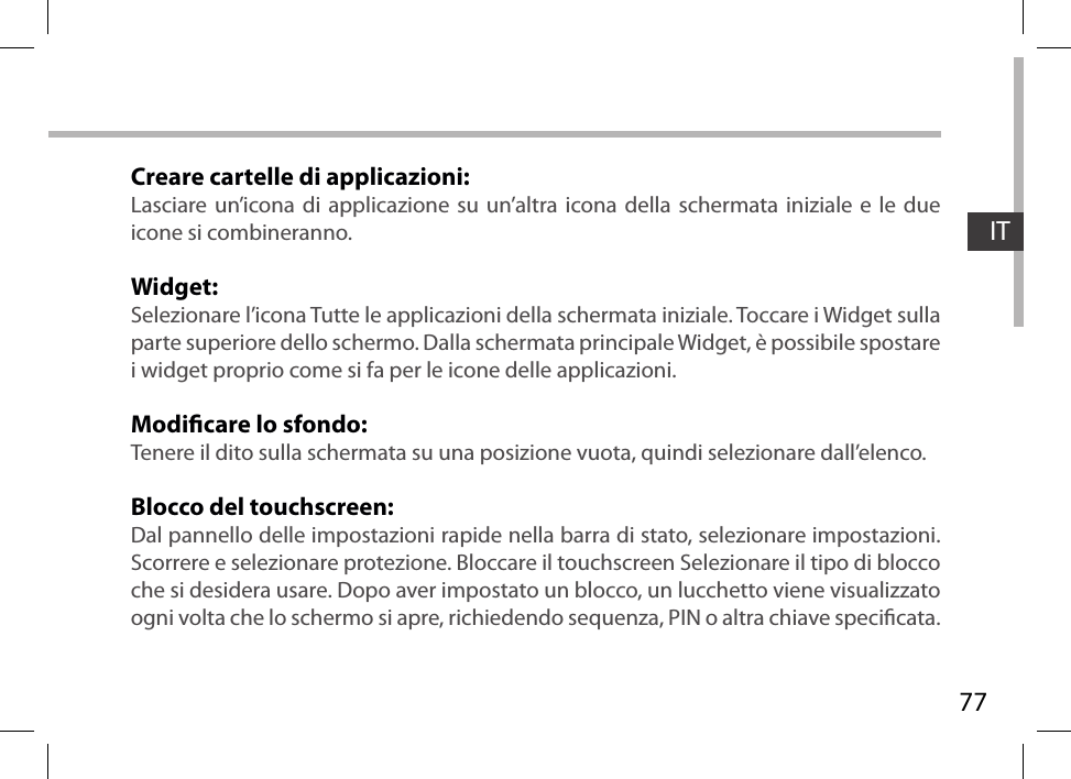 77ITCreare cartelle di applicazioni:Lasciare un’icona di applicazione su un’altra icona della schermata iniziale e le due icone si combineranno.Widget:Selezionare l’icona Tutte le applicazioni della schermata iniziale. Toccare i Widget sulla parte superiore dello schermo. Dalla schermata principale Widget, è possibile spostare i widget proprio come si fa per le icone delle applicazioni.Modicare lo sfondo:Tenere il dito sulla schermata su una posizione vuota, quindi selezionare dall’elenco.Blocco del touchscreen:Dal pannello delle impostazioni rapide nella barra di stato, selezionare impostazioni. Scorrere e selezionare protezione. Bloccare il touchscreen Selezionare il tipo di blocco che si desidera usare. Dopo aver impostato un blocco, un lucchetto viene visualizzato ogni volta che lo schermo si apre, richiedendo sequenza, PIN o altra chiave specicata.