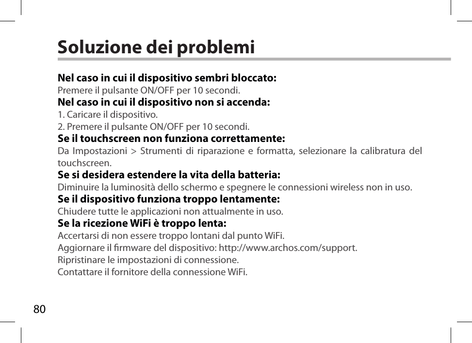 80Soluzione dei problemiNel caso in cui il dispositivo sembri bloccato:Premere il pulsante ON/OFF per 10 secondi. Nel caso in cui il dispositivo non si accenda:1. Caricare il dispositivo. 2. Premere il pulsante ON/OFF per 10 secondi.Se il touchscreen non funziona correttamente:Da Impostazioni &gt; Strumenti di riparazione e formatta, selezionare la calibratura del touchscreen.Se si desidera estendere la vita della batteria:Diminuire la luminosità dello schermo e spegnere le connessioni wireless non in uso.Se il dispositivo funziona troppo lentamente:Chiudere tutte le applicazioni non attualmente in uso.Se la ricezione WiFi è troppo lenta:Accertarsi di non essere troppo lontani dal punto WiFi.Aggiornare il rmware del dispositivo: http://www.archos.com/support.Ripristinare le impostazioni di connessione.Contattare il fornitore della connessione WiFi.