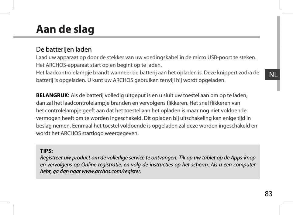 83NLAan de slagDe batterijen ladenLaad uw apparaat op door de stekker van uw voedingskabel in de micro USB-poort te steken.Het ARCHOS-apparaat start op en begint op te laden. Het laadcontrolelampje brandt wanneer de batterij aan het opladen is. Deze knippert zodra de batterij is opgeladen. U kunt uw ARCHOS gebruiken terwijl hij wordt opgeladen.BELANGRIJK: Als de batterij volledig uitgeput is en u sluit uw toestel aan om op te laden, dan zal het laadcontrolelampje branden en vervolgens ikkeren. Het snel ikkeren van het controlelampje geeft aan dat het toestel aan het opladen is maar nog niet voldoende vermogen heeft om te worden ingeschakeld. Dit opladen bij uitschakeling kan enige tijd in beslag nemen. Eenmaal het toestel voldoende is opgeladen zal deze worden ingeschakeld en wordt het ARCHOS startlogo weergegeven.TIPS:Registreer uw product om de volledige service te ontvangen. Tik op uw tablet op de Apps-knop en vervolgens op Online registratie, en volg de instructies op het scherm. Als u een computer hebt, ga dan naar www.archos.com/register.