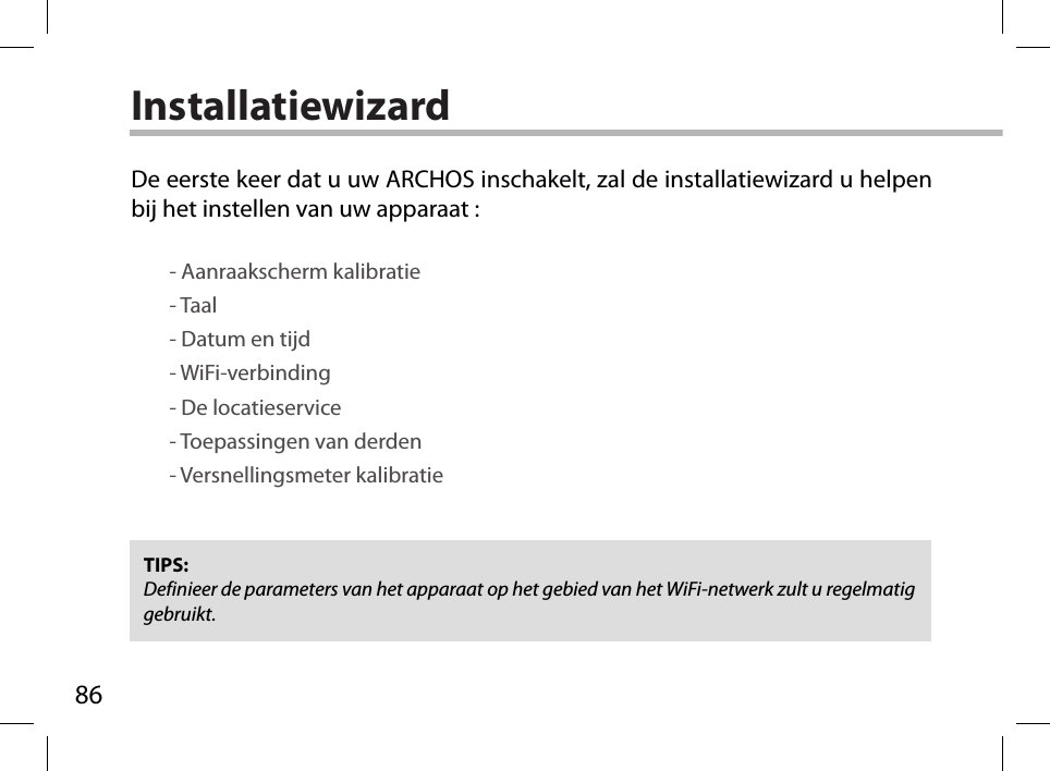 86InstallatiewizardTIPS: Definieer de parameters van het apparaat op het gebied van het WiFi-netwerk zult u regelmatig gebruikt.De eerste keer dat u uw ARCHOS inschakelt, zal de installatiewizard u helpen bij het instellen van uw apparaat :        - Aanraakscherm kalibratie        - Taal        - Datum en tijd        - WiFi-verbinding        - De locatieservice         - Toepassingen van derden        - Versnellingsmeter kalibratie