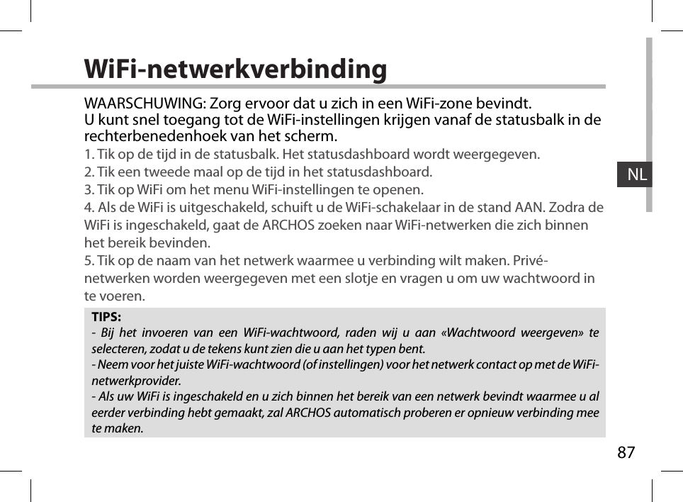 87NLWiFi-netwerkverbindingTIPS:- Bij het invoeren van een WiFi-wachtwoord, raden wij u aan «Wachtwoord weergeven» te selecteren, zodat u de tekens kunt zien die u aan het typen bent.- Neem voor het juiste WiFi-wachtwoord (of instellingen) voor het netwerk contact op met de WiFi-netwerkprovider.- Als uw WiFi is ingeschakeld en u zich binnen het bereik van een netwerk bevindt waarmee u al eerder verbinding hebt gemaakt, zal ARCHOS automatisch proberen er opnieuw verbinding mee te maken.WAARSCHUWING: Zorg ervoor dat u zich in een WiFi-zone bevindt.  U kunt snel toegang tot de WiFi-instellingen krijgen vanaf de statusbalk in de rechterbenedenhoek van het scherm.1. Tik op de tijd in de statusbalk. Het statusdashboard wordt weergegeven.2. Tik een tweede maal op de tijd in het statusdashboard. 3. Tik op WiFi om het menu WiFi-instellingen te openen.4. Als de WiFi is uitgeschakeld, schuift u de WiFi-schakelaar in de stand AAN. Zodra de WiFi is ingeschakeld, gaat de ARCHOS zoeken naar WiFi-netwerken die zich binnen het bereik bevinden.5. Tik op de naam van het netwerk waarmee u verbinding wilt maken. Privé-netwerken worden weergegeven met een slotje en vragen u om uw wachtwoord in te voeren. 