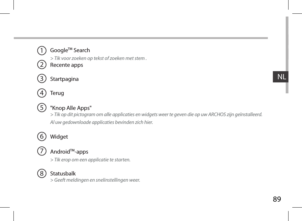 89NLGoogleTM Search&gt; Tik voor zoeken op tekst of zoeken met stem .Recente appsStartpaginaTerug&quot;Knop Alle Apps&quot; &gt; Tik op dit pictogram om alle applicaties en widgets weer te geven die op uw ARCHOS zijn geïnstalleerd.  Al uw gedownloade applicaties bevinden zich hier. WidgetAndroidTM-apps   &gt; Tik erop om een applicatie te starten.Statusbalk   &gt; Geeft meldingen en snelinstellingen weer.12345678