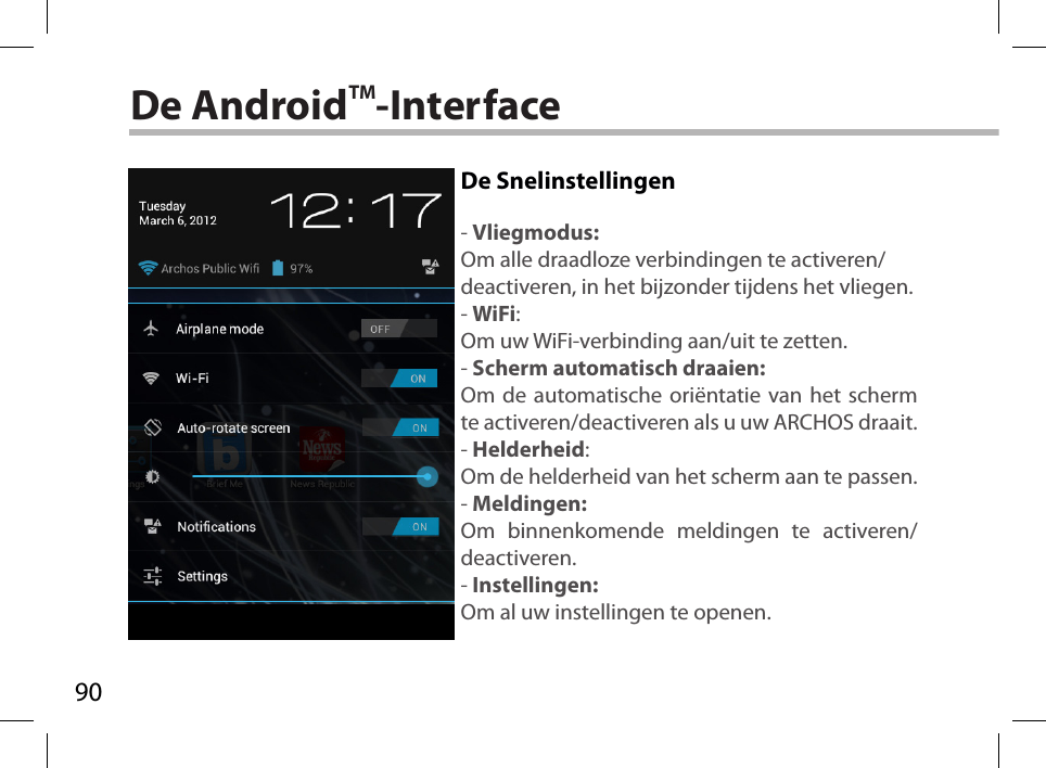 90De AndroidTM-InterfaceDe Snelinstellingen- Vliegmodus:Om alle draadloze verbindingen te activeren/deactiveren, in het bijzonder tijdens het vliegen.- WiFi:Om uw WiFi-verbinding aan/uit te zetten. - Scherm automatisch draaien:Om de automatische oriëntatie van het scherm te activeren/deactiveren als u uw ARCHOS draait.- Helderheid:Om de helderheid van het scherm aan te passen.- Meldingen:Om binnenkomende meldingen te activeren/deactiveren.- Instellingen:Om al uw instellingen te openen.