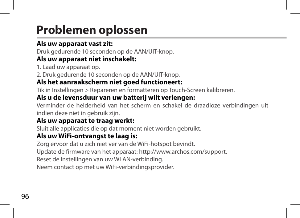 96Problemen oplossenAls uw apparaat vast zit:Druk gedurende 10 seconden op de AAN/UIT-knop. Als uw apparaat niet inschakelt:1. Laad uw apparaat op. 2. Druk gedurende 10 seconden op de AAN/UIT-knop.Als het aanraakscherm niet goed functioneert:Tik in Instellingen &gt; Repareren en formatteren op Touch-Screen kalibreren.Als u de levensduur van uw batterij wilt verlengen:Verminder de helderheid van het scherm en schakel de draadloze verbindingen uit indien deze niet in gebruik zijn.Als uw apparaat te traag werkt:Sluit alle applicaties die op dat moment niet worden gebruikt.Als uw WiFi-ontvangst te laag is:Zorg ervoor dat u zich niet ver van de WiFi-hotspot bevindt.Update de rmware van het apparaat: http://www.archos.com/support.Reset de instellingen van uw WLAN-verbinding.Neem contact op met uw WiFi-verbindingsprovider.