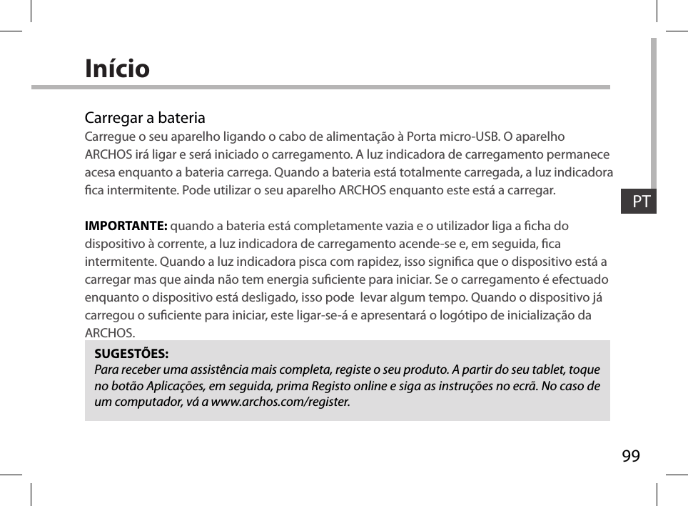 99PTInícioCarregar a bateriaCarregue o seu aparelho ligando o cabo de alimentação à Porta micro-USB. O aparelho ARCHOS irá ligar e será iniciado o carregamento. A luz indicadora de carregamento permanece acesa enquanto a bateria carrega. Quando a bateria está totalmente carregada, a luz indicadora ca intermitente. Pode utilizar o seu aparelho ARCHOS enquanto este está a carregar.IMPORTANTE: quando a bateria está completamente vazia e o utilizador liga a cha do dispositivo à corrente, a luz indicadora de carregamento acende-se e, em seguida, ca intermitente. Quando a luz indicadora pisca com rapidez, isso signica que o dispositivo está a carregar mas que ainda não tem energia suciente para iniciar. Se o carregamento é efectuado enquanto o dispositivo está desligado, isso pode  levar algum tempo. Quando o dispositivo já carregou o suciente para iniciar, este ligar-se-á e apresentará o logótipo de inicialização da ARCHOS.SUGESTÕES:Para receber uma assistência mais completa, registe o seu produto. A partir do seu tablet, toque no botão Aplicações, em seguida, prima Registo online e siga as instruções no ecrã. No caso de um computador, vá a www.archos.com/register.