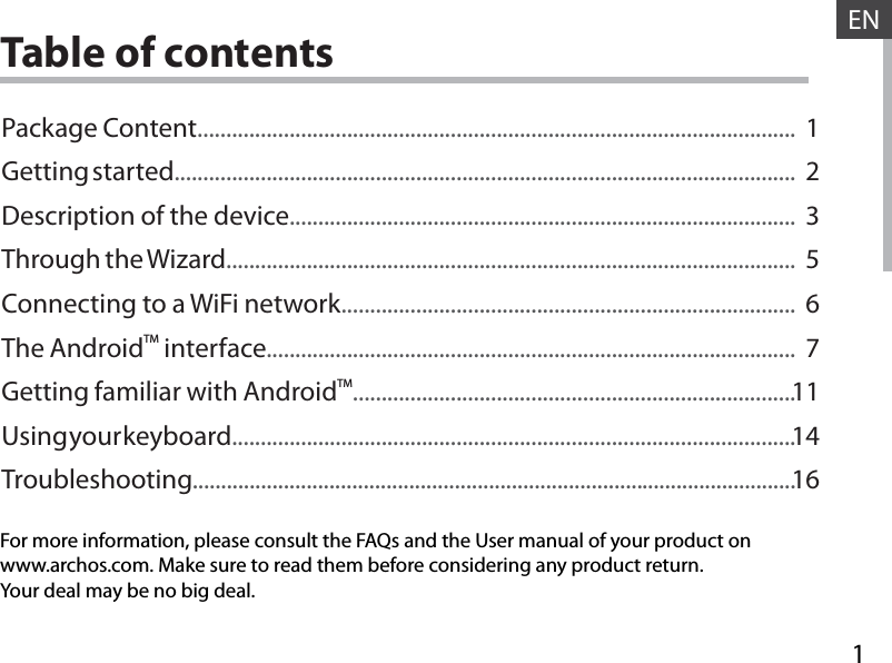 1ENENTable of contentsFor more information, please consult the FAQs and the User manual of your product onwww.archos.com. Make sure to read them before considering any product return.Your deal may be no big deal.Package Content........................................................................................................Getting started............................................................................................................Description of the device........................................................................................Through the Wizard...................................................................................................Connecting to a WiFi network...............................................................................The AndroidTM interface............................................................................................Getting familiar with AndroidTM.............................................................................Using your keyboard..................................................................................................Troubleshooting..........................................................................................................123567111416