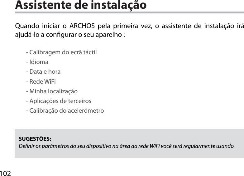 102Assistente de instalaçãoSUGESTÕES: Definir os parâmetros do seu dispositivo na área da rede WiFi você será regularmente usando.Quando iniciar o ARCHOS pela primeira vez, o assistente de instalação irá ajudá-lo a congurar o seu aparelho :        - Calibragem do ecrã táctil        - Idioma        - Data e hora        - Rede WiFi         - Minha localização        - Aplicações de terceiros        - Calibração do acelerómetro