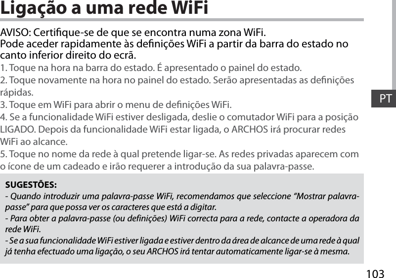 103PTLigação a uma rede WiFiSUGESTÕES:- Quando introduzir uma palavra-passe WiFi, recomendamos que seleccione “Mostrar palavra-passe” para que possa ver os caracteres que está a digitar.- Para obter a palavra-passe (ou definições) WiFi correcta para a rede, contacte a operadora da rede WiFi.- Se a sua funcionalidade WiFi estiver ligada e estiver dentro da área de alcance de uma rede à qual já tenha efectuado uma ligação, o seu ARCHOS irá tentar automaticamente ligar-se à mesma.AVISO: Certique-se de que se encontra numa zona WiFi. Pode aceder rapidamente às denições WiFi a partir da barra do estado no canto inferior direito do ecrã.1. Toque na hora na barra do estado. É apresentado o painel do estado.2. Toque novamente na hora no painel do estado. Serão apresentadas as denições rápidas. 3. Toque em WiFi para abrir o menu de denições WiFi.4. Se a funcionalidade WiFi estiver desligada, deslie o comutador WiFi para a posição LIGADO. Depois da funcionalidade WiFi estar ligada, o ARCHOS irá procurar redes WiFi ao alcance.5. Toque no nome da rede à qual pretende ligar-se. As redes privadas aparecem com o ícone de um cadeado e irão requerer a introdução da sua palavra-passe. 